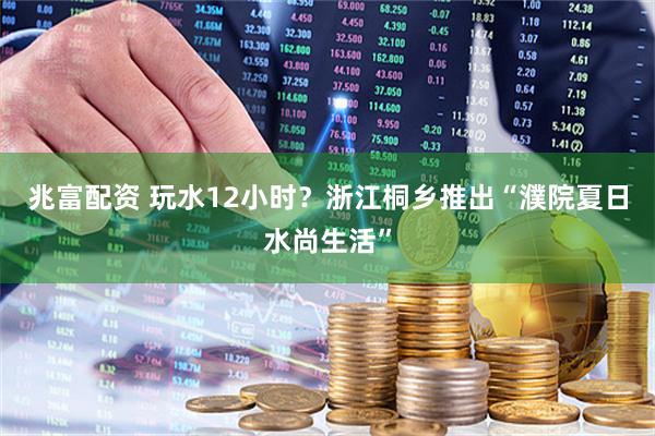 兆富配资 玩水12小时？浙江桐乡推出“濮院夏日水尚生活”