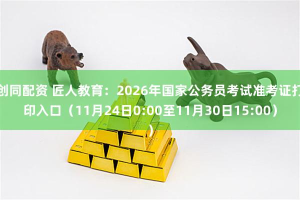 创同配资 匠人教育：2026年国家公务员考试准考证打印入口（11月24日0:00至11月30日15:00）