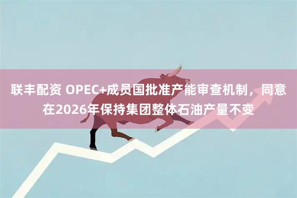 联丰配资 OPEC+成员国批准产能审查机制，同意在2026年保持集团整体石油产量不变