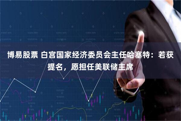 博易股票 白宫国家经济委员会主任哈塞特：若获提名，愿担任美联储主席