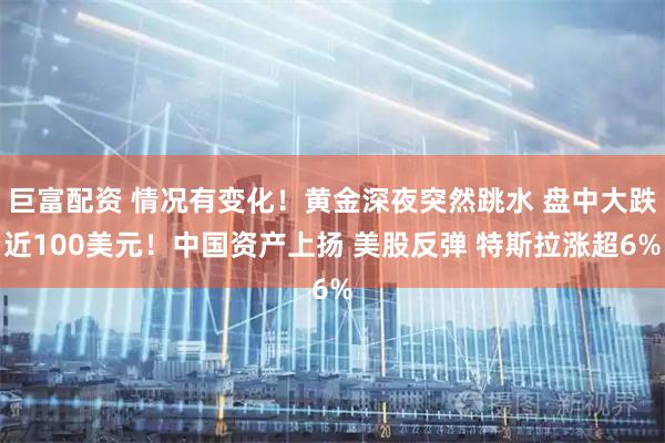 巨富配资 情况有变化！黄金深夜突然跳水 盘中大跌近100美元！中国资产上扬 美股反弹 特斯拉涨超6%