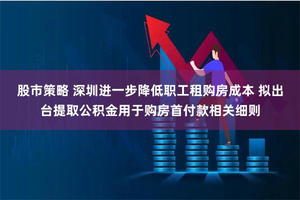 股市策略 深圳进一步降低职工租购房成本 拟出台提取公积金用于购房首付款相关细则