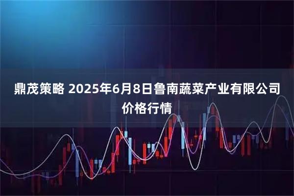 鼎茂策略 2025年6月8日鲁南蔬菜产业有限公司价格行情