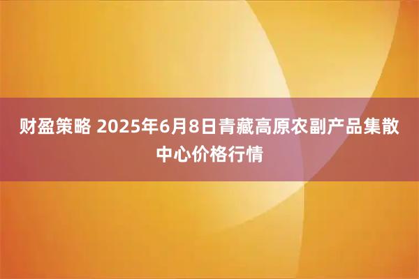 财盈策略 2025年6月8日青藏高原农副产品集散中心价格行情