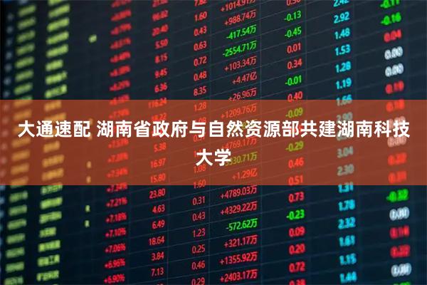 大通速配 湖南省政府与自然资源部共建湖南科技大学
