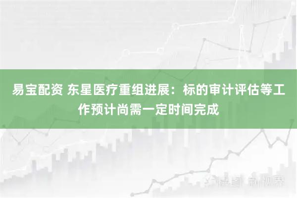 易宝配资 东星医疗重组进展：标的审计评估等工作预计尚需一定时间完成