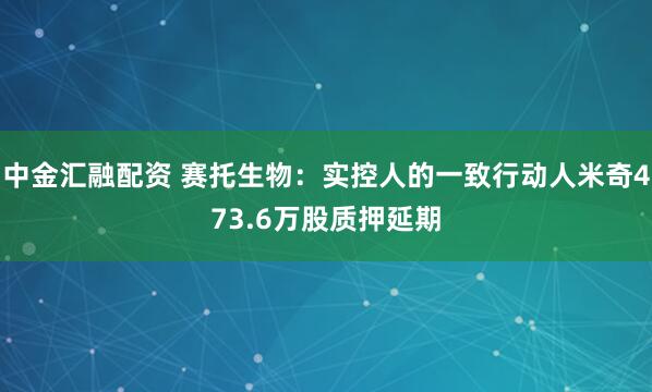 中金汇融配资 赛托生物:实控人的一致行动人米奇473.6万股质押延期