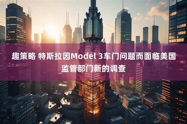趣策略 特斯拉因Model 3车门问题而面临美国监管部门新的调查