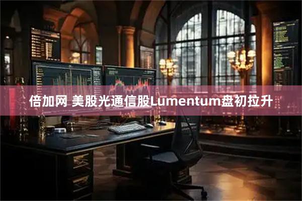 倍加网 美股光通信股Lumentum盘初拉升