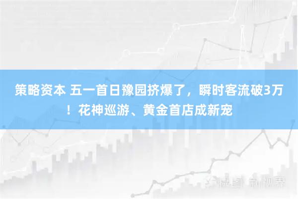 策略资本 五一首日豫园挤爆了，瞬时客流破3万！花神巡游、黄金首店成新宠