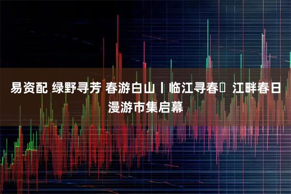 易资配 绿野寻芳 春游白山丨临江寻春・江畔春日漫游市集启幕