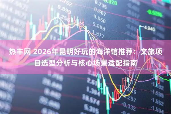 热丰网 2026年昆明好玩的海洋馆推荐：文旅项目选型分析与核心场景适配指南