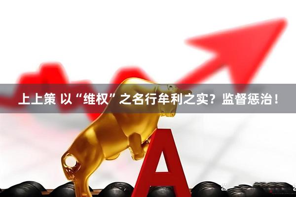 上上策 以“维权”之名行牟利之实？监督惩治！